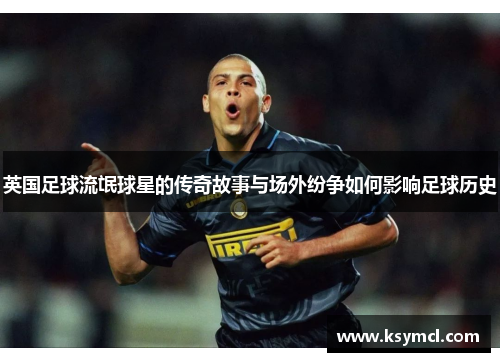 英国足球流氓球星的传奇故事与场外纷争如何影响足球历史